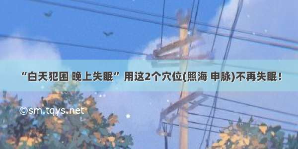 “白天犯困 晚上失眠” 用这2个穴位(照海 申脉)不再失眠！