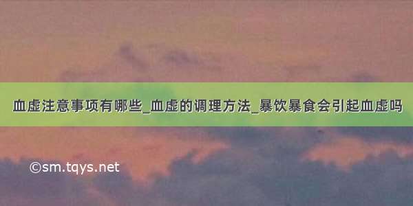 血虚注意事项有哪些_血虚的调理方法_暴饮暴食会引起血虚吗