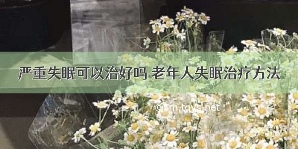 严重失眠可以治好吗 老年人失眠治疗方法