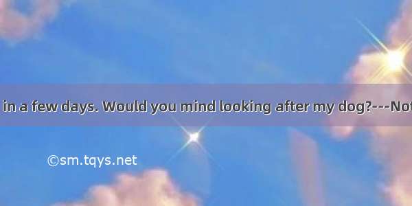 ---I’ll be away in a few days. Would you mind looking after my dog?---Not at all. A. I can