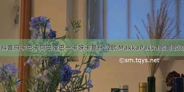 抖音玛卡巴卡阿巴哑巴一卡呀卡是什么歌 MakkaPakka歌曲歌词