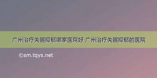 广州治疗失眠抑郁哪家医院好 广州治疗失眠抑郁的医院