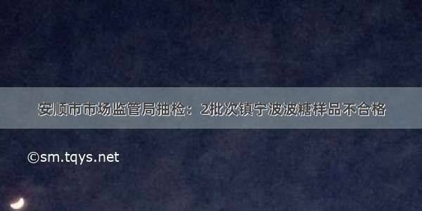 安顺市市场监管局抽检：2批次镇宁波波糖样品不合格