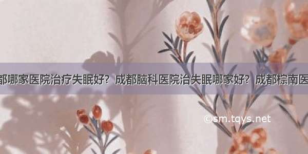 成都哪家医院治疗失眠好？成都脑科医院治失眠哪家好？成都棕南医院！