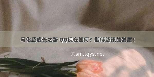 马化腾成长之路 QQ现在如何？期待腾讯的发展！