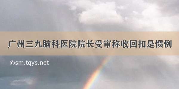 广州三九脑科医院院长受审称收回扣是惯例