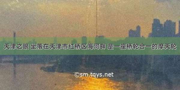 天津之眼 坐落在天津市红桥区海河畔 是一座桥轮合一的摩天轮