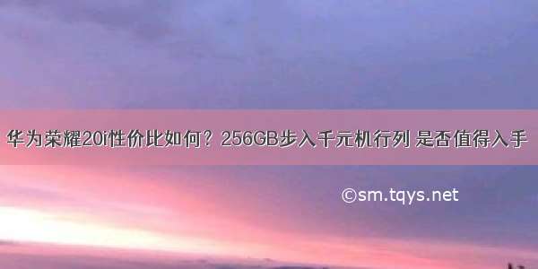 华为荣耀20i性价比如何？256GB步入千元机行列 是否值得入手