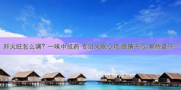 肝火旺怎么调？一味中成药 专治失眠心烦 眼睛干涩 潮热盗汗…