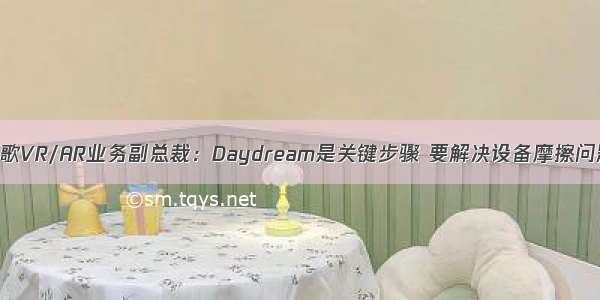 谷歌VR/AR业务副总裁：Daydream是关键步骤 要解决设备摩擦问题