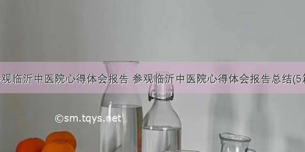 参观临沂中医院心得体会报告 参观临沂中医院心得体会报告总结(5篇)