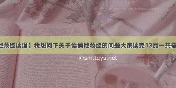 【地藏经读诵】我想问下关于读诵地藏经的问题大家读完13品一共需要...