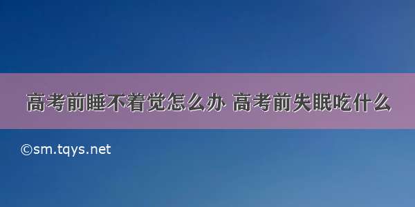 高考前睡不着觉怎么办 高考前失眠吃什么