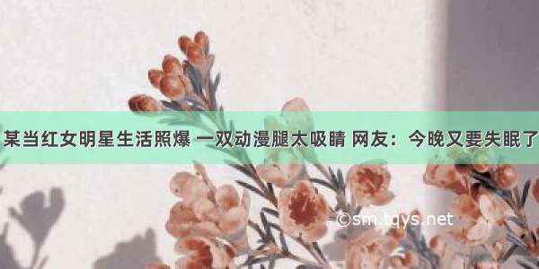 某当红女明星生活照爆 一双动漫腿太吸睛 网友：今晚又要失眠了