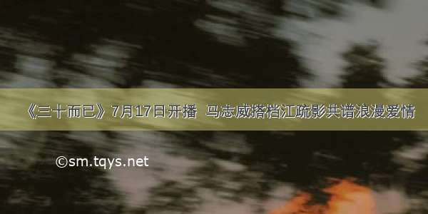 《三十而已》7月17日开播  马志威搭档江疏影共谱浪漫爱情