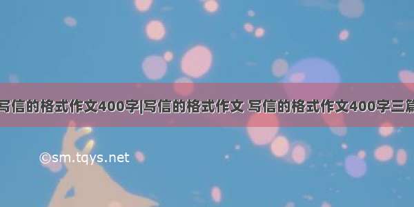 写信的格式作文400字|写信的格式作文 写信的格式作文400字三篇