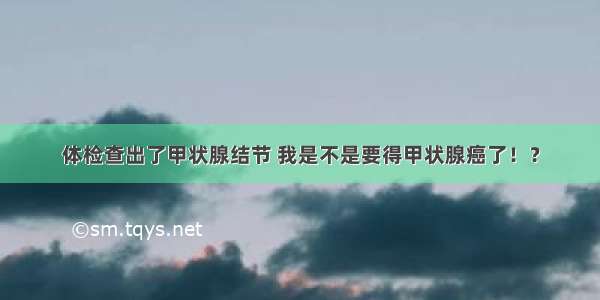 体检查出了甲状腺结节 我是不是要得甲状腺癌了！？