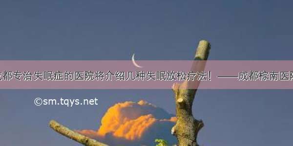 成都专治失眠症的医院将介绍几种失眠放松疗法！——成都棕南医院！