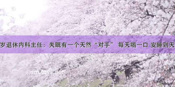 83岁退休内科主任：失眠有一个天然“对手” 每天喝一口 安睡到天明！