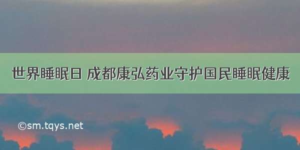 世界睡眠日 成都康弘药业守护国民睡眠健康