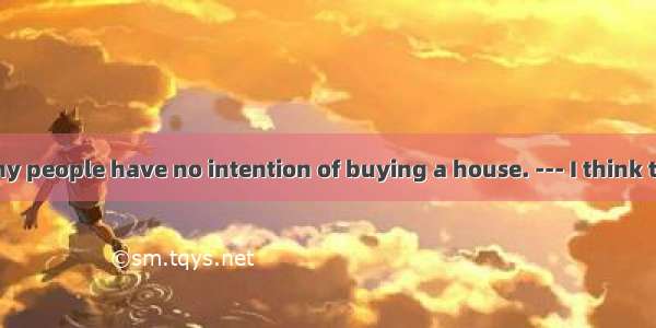 --- Recently many people have no intention of buying a house. --- I think the reason may b
