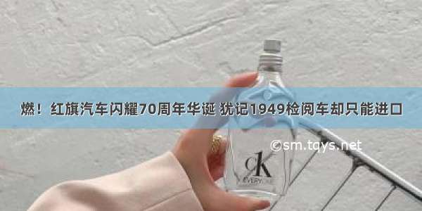 燃！红旗汽车闪耀70周年华诞 犹记1949检阅车却只能进口