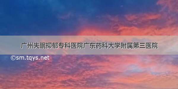 广州失眠抑郁专科医院广东药科大学附属第三医院