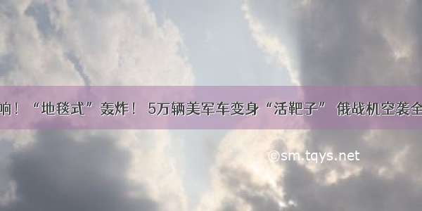 一声炸响！“地毯式”轰炸！ 5万辆美军车变身“活靶子” 俄战机空袭全部炸毁