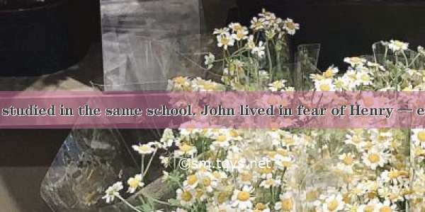 John and Henry studied in the same school. John lived in fear of Henry — every day he gave