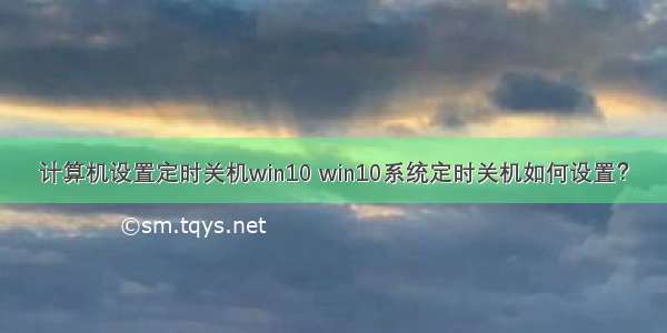 计算机设置定时关机win10 win10系统定时关机如何设置？