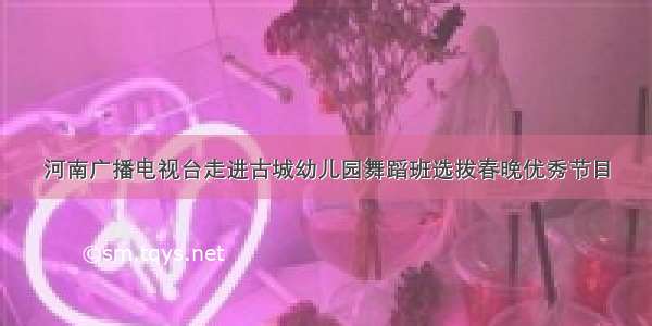 河南广播电视台走进古城幼儿园舞蹈班选拔春晚优秀节目