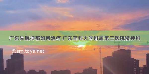 广东失眠抑郁如何治疗 广东药科大学附属第三医院精神科