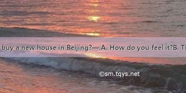 —Did you really buy a new house in Beijing?—.A. How do you feel it?B. That’s all right.C.