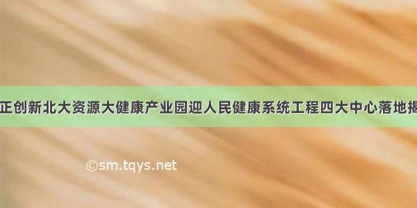 守正创新北大资源大健康产业园迎人民健康系统工程四大中心落地揭牌