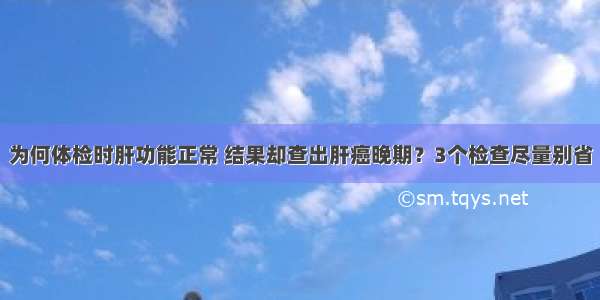 为何体检时肝功能正常 结果却查出肝癌晚期？3个检查尽量别省