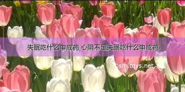 失眠吃什么中成药 心阴不足失眠吃什么中成药