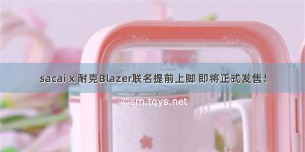 sacai x 耐克Blazer联名提前上脚 即将正式发售！