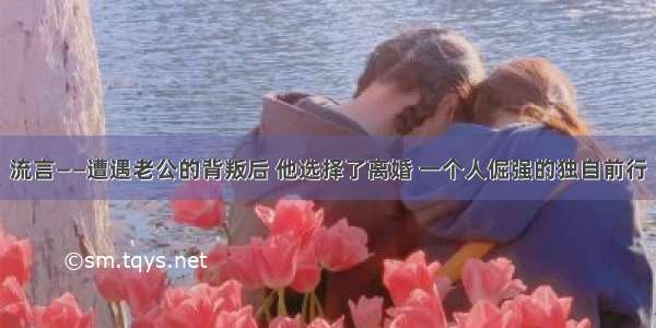 流言——遭遇老公的背叛后 他选择了离婚 一个人倔强的独自前行