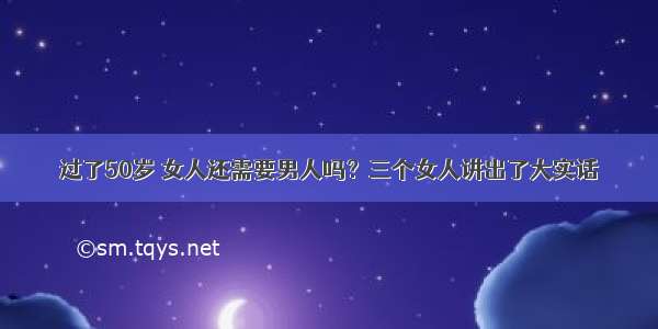 过了50岁 女人还需要男人吗？三个女人讲出了大实话