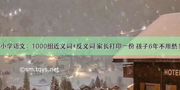 小学语文：1000组近义词+反义词 家长打印一份 孩子6年不用愁！