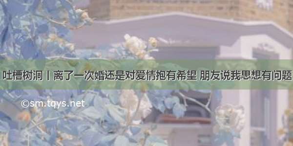 吐槽树洞丨离了一次婚还是对爱情抱有希望 朋友说我思想有问题