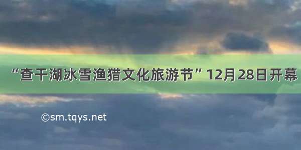 “查干湖冰雪渔猎文化旅游节”12月28日开幕