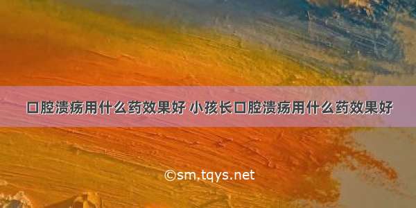 口腔溃疡用什么药效果好 小孩长口腔溃疡用什么药效果好