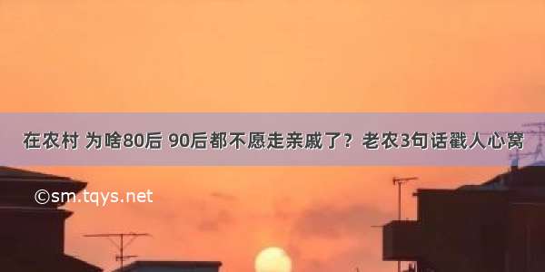 在农村 为啥80后 90后都不愿走亲戚了？老农3句话戳人心窝