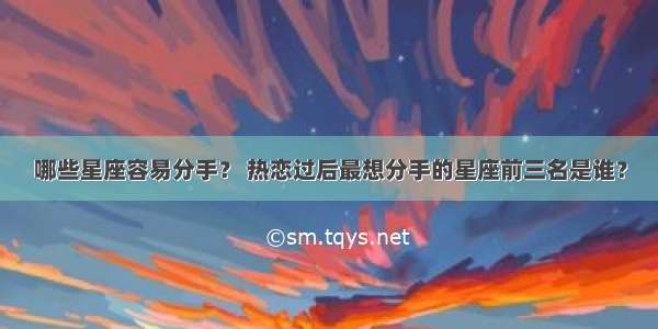 哪些星座容易分手？ 热恋过后最想分手的星座前三名是谁？