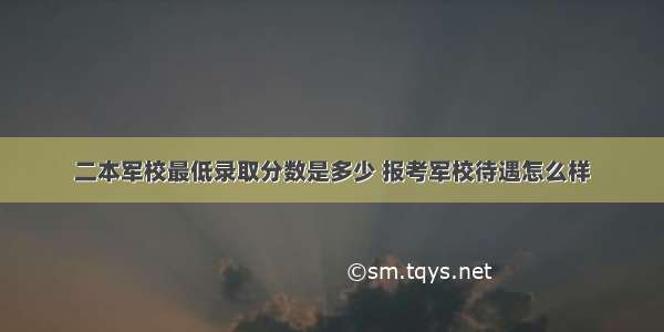 二本军校最低录取分数是多少 报考军校待遇怎么样