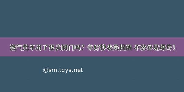 燃气灶不用了要关阀门吗？幸好抄表员提醒 不然容易爆炸！