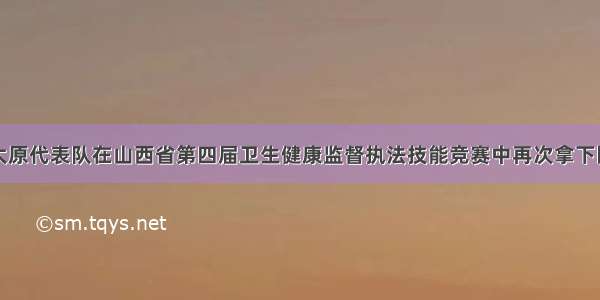 三连冠！太原代表队在山西省第四届卫生健康监督执法技能竞赛中再次拿下团体一等奖