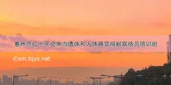 惠州市红十字会举办遗体和人体器官捐献联络员培训班