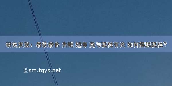 研究发现：暴饮暴食 失眠 短寿 竟与孤独有关 如何摆脱孤独？